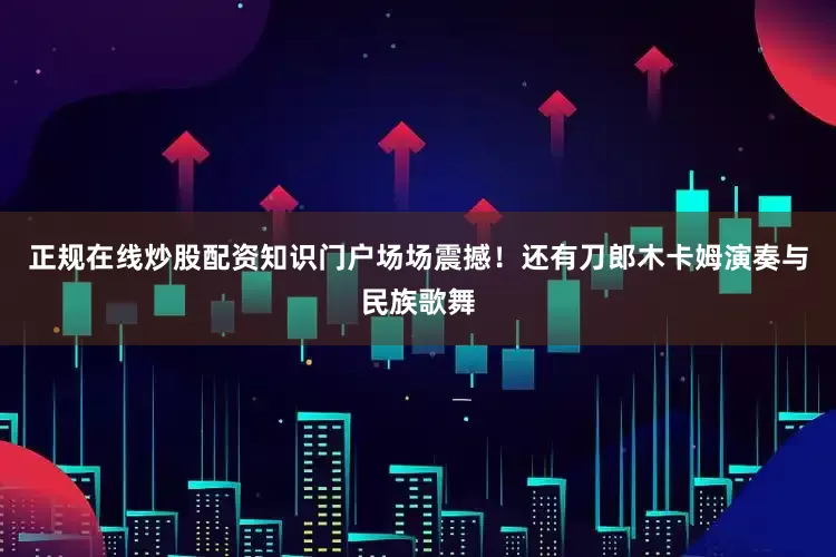 正规在线炒股配资知识门户场场震撼！还有刀郎木卡姆演奏与民族歌舞