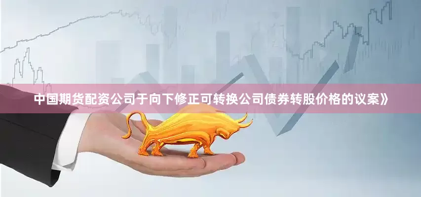 中国期货配资公司于向下修正可转换公司债券转股价格的议案》