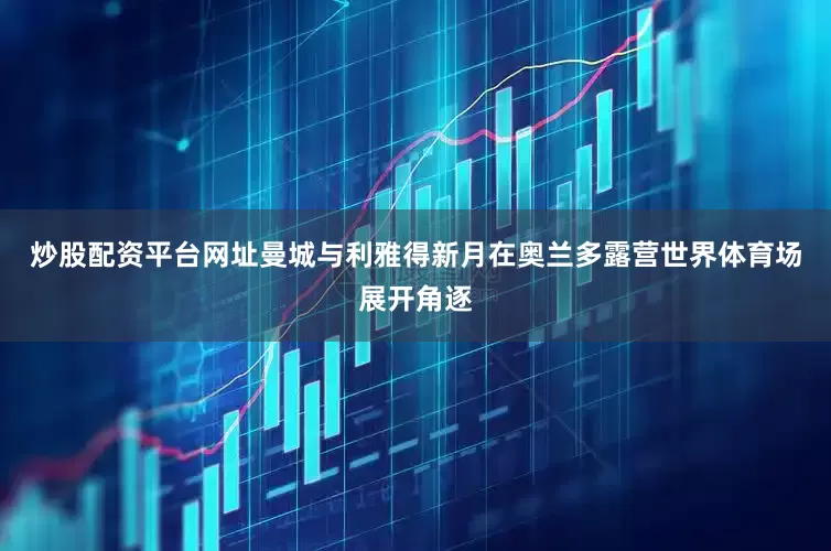 炒股配资平台网址曼城与利雅得新月在奥兰多露营世界体育场展开角逐