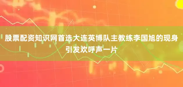 股票配资知识网首选大连英博队主教练李国旭的现身引发欢呼声一片