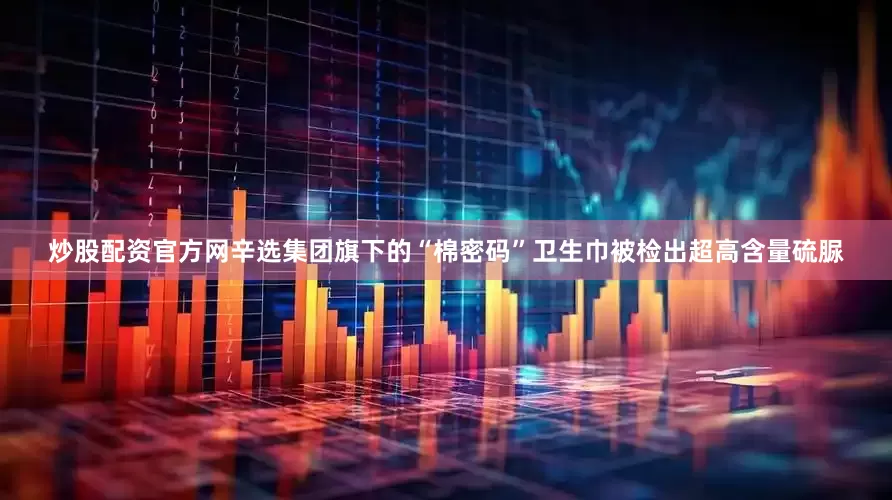 炒股配资官方网辛选集团旗下的“棉密码”卫生巾被检出超高含量硫脲