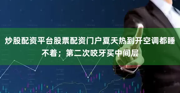 炒股配资平台股票配资门户夏天热到开空调都睡不着；第二次咬牙买中间层
