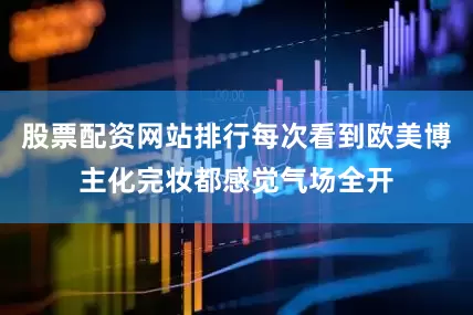 股票配资网站排行每次看到欧美博主化完妆都感觉气场全开